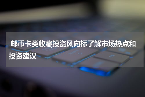  邮币卡类收藏投资风向标了解市场热点和投资建议