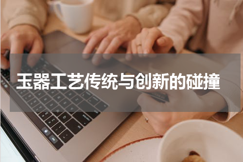  玉器工艺传统与创新的碰撞