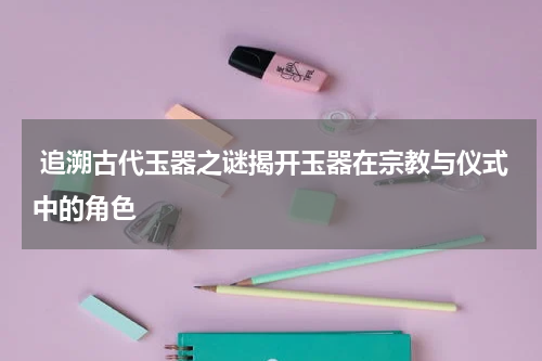  追溯古代玉器之谜揭开玉器在宗教与仪式中的角色