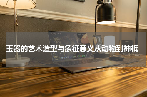  玉器的艺术造型与象征意义从动物到神祇