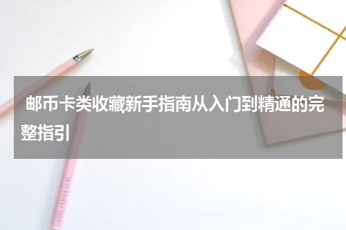  邮币卡类收藏新手指南从入门到精通的完整指引