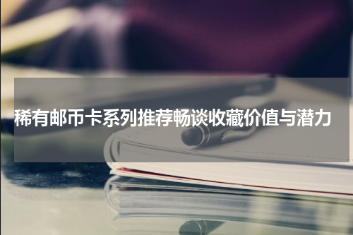  稀有邮币卡系列推荐畅谈收藏价值与潜力