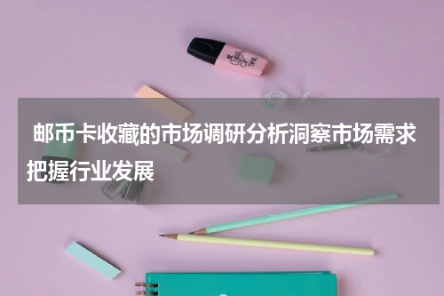  邮币卡收藏的市场调研分析洞察市场需求把握行业发展