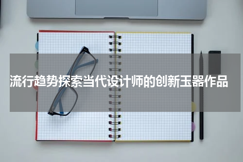  流行趋势探索当代设计师的创新玉器作品