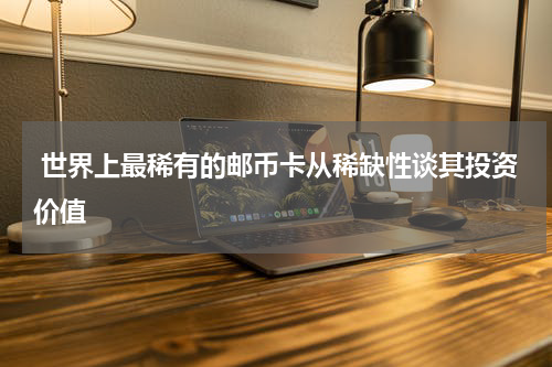  世界上最稀有的邮币卡从稀缺性谈其投资价值