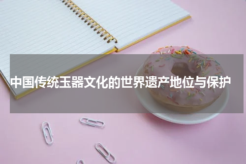  中国传统玉器文化的世界遗产地位与保护