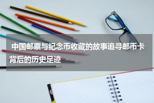  中国邮票与纪念币收藏的故事追寻邮币卡背后的历史足迹