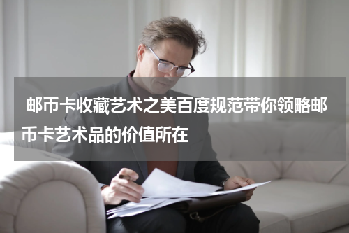  邮币卡收藏艺术之美百度规范带你领略邮币卡艺术品的价值所在