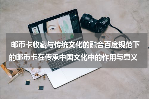  邮币卡收藏与传统文化的融合百度规范下的邮币卡在传承中国文化中的作用与意义