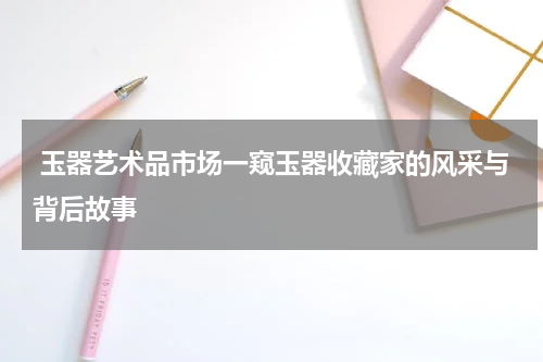  玉器艺术品市场一窥玉器收藏家的风采与背后故事