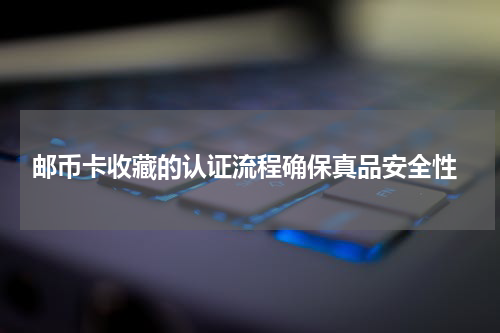  邮币卡收藏的认证流程确保真品安全性