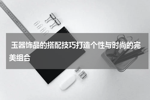  玉器饰品的搭配技巧打造个性与时尚的完美组合