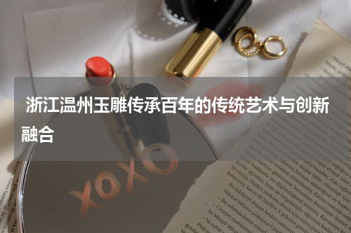  浙江温州玉雕传承百年的传统艺术与创新融合