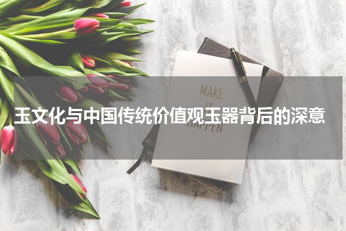  玉文化与中国传统价值观玉器背后的深意