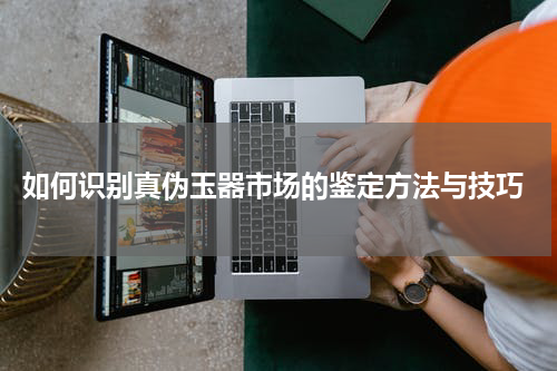  如何识别真伪玉器市场的鉴定方法与技巧