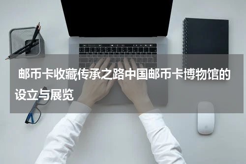  邮币卡收藏传承之路中国邮币卡博物馆的设立与展览