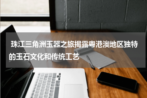  珠江三角洲玉器之旅揭露粤港澳地区独特的玉石文化和传统工艺