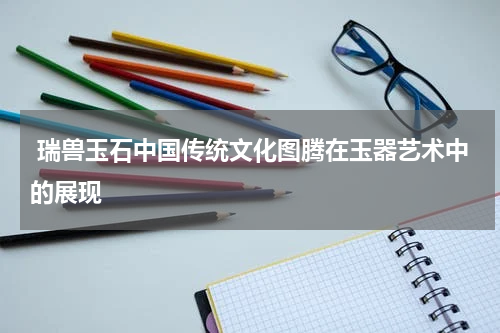  瑞兽玉石中国传统文化图腾在玉器艺术中的展现