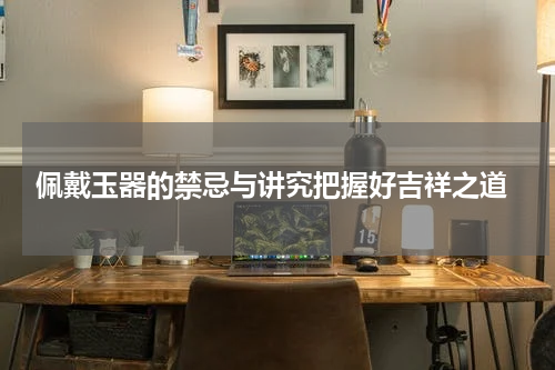  佩戴玉器的禁忌与讲究把握好吉祥之道