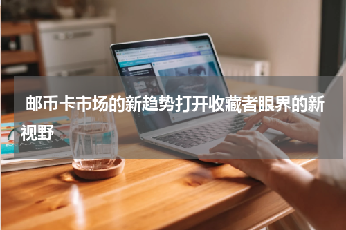  邮币卡市场的新趋势打开收藏者眼界的新视野