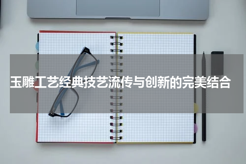  玉雕工艺经典技艺流传与创新的完美结合