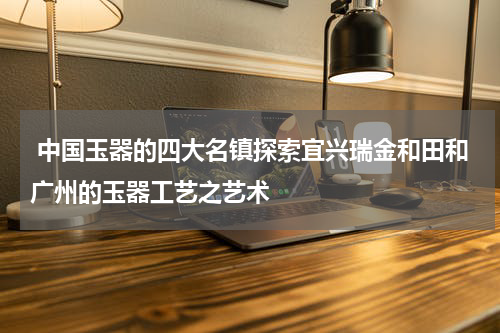  中国玉器的四大名镇探索宜兴瑞金和田和广州的玉器工艺之艺术