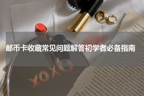  邮币卡收藏常见问题解答初学者必备指南
