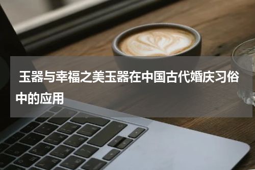  玉器与幸福之美玉器在中国古代婚庆习俗中的应用