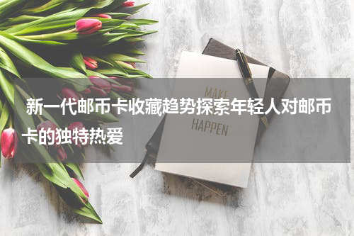  新一代邮币卡收藏趋势探索年轻人对邮币卡的独特热爱