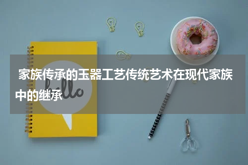  家族传承的玉器工艺传统艺术在现代家族中的继承