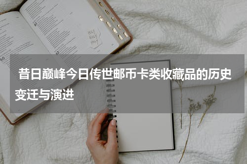  昔日巅峰今日传世邮币卡类收藏品的历史变迁与演进