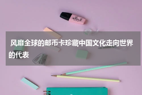  风靡全球的邮币卡珍藏中国文化走向世界的代表