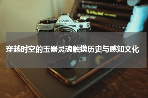  穿越时空的玉器灵魂触摸历史与感知文化