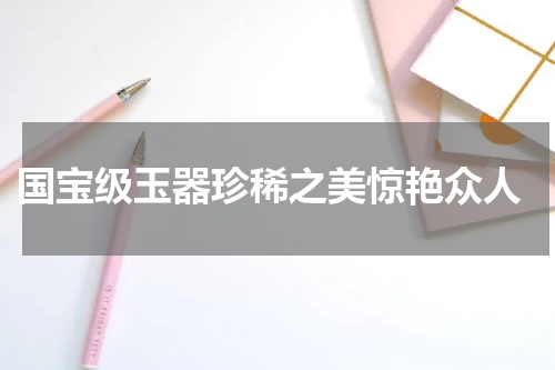  国宝级玉器珍稀之美惊艳众人