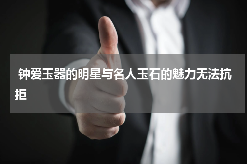  钟爱玉器的明星与名人玉石的魅力无法抗拒