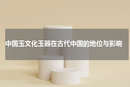  中国玉文化玉器在古代中国的地位与影响