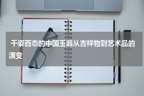  千姿百态的中国玉器从吉祥物到艺术品的演变