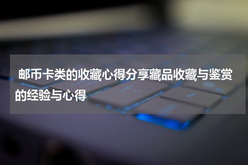  邮币卡类的收藏心得分享藏品收藏与鉴赏的经验与心得