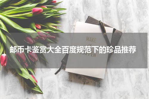  邮币卡鉴赏大全百度规范下的珍品推荐