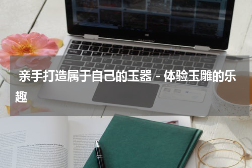  亲手打造属于自己的玉器－体验玉雕的乐趣