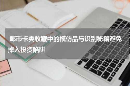  邮币卡类收藏中的模仿品与识别秘籍避免掉入投资陷阱