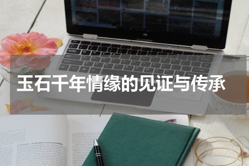  玉石千年情缘的见证与传承