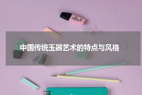  中国传统玉器艺术的特点与风格
