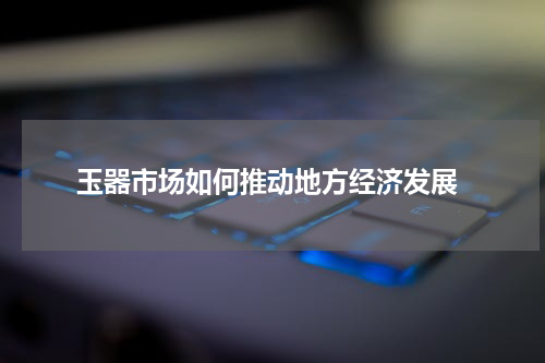  玉器市场如何推动地方经济发展