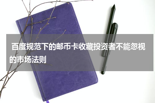  百度规范下的邮币卡收藏投资者不能忽视的市场法则