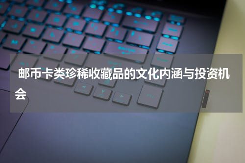  邮币卡类珍稀收藏品的文化内涵与投资机会