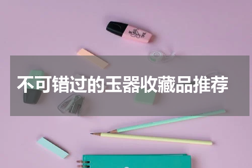  不可错过的玉器收藏品推荐