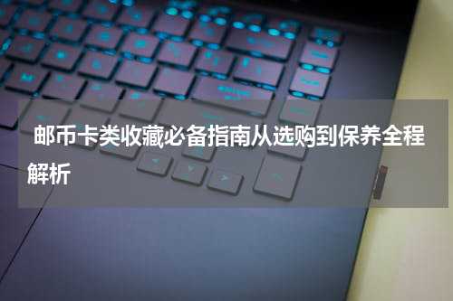  邮币卡类收藏必备指南从选购到保养全程解析