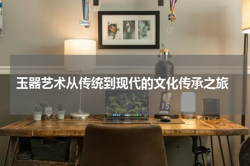  玉器艺术从传统到现代的文化传承之旅