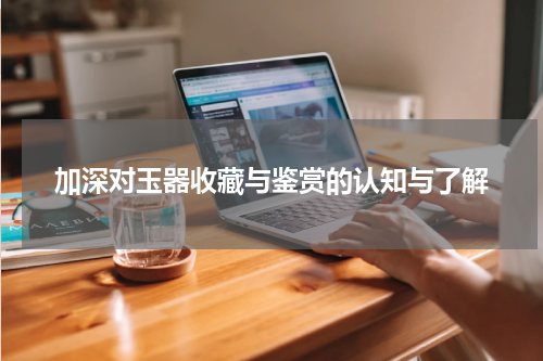 加深对玉器收藏与鉴赏的认知与了解
